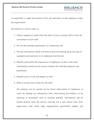 is responsible a simple description of the role and duties of the employee within

the organization.


Job analysis is used in order to:


   1. Choose employees either from the ranks of your existing staff or from the

      recruitment of new staff.


   2. Set out the training requirements of a particular job.


   3. Provide information which will help in decision making about the type of

      equipment and materials to be employed with the job.


   4. Identify and profile the experiences of employees in their work tasks

      (information which can be used as evidence for staff development and

      promotion).


   5. Identify areas of risk and danger at work.


   6. Help in setting rates of pay for job tasks.


      Job analysis can be carried out by direct observation of employees at

      work, by finding out information from interviewing job holders, or by

      referring to documents such as training manuals. Information can be

      leaned directly from the person carrying out a task and/or from their

      supervisory staff. Some large organizations specifically employ 'job



                                        43
 