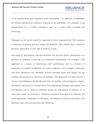 A job specification goes beyond a mere description - in addition, it highlights

the mental and physical attributes required of the job holder. For example, a job

specification for a trainee manager's post in a retail store included the

following:



'Managers at all levels would be expected to show responsibility. The company

is looking for people who are tough and talented. They should have a flair for

business, know how to sell, and to work in a team.


Job analysis, description, and specification can provide useful information to a

business in addition to serving as recruitment instruments. For example, staff

appraisal is a means of monitoring staff performance and is a feature of

promotion in modern companies. In some companies, for example, employees

and their immediate line managers discuss personal goals and targets for the

coming time period (e.g. the next six months). The appraisal will then involve a

review of performance during the previous six months, and setting new targets.

Job details can serve as a useful basis for establishing dialogue and targets. Job

descriptions can be used as reference points for arbitrating in disputes as to

'who does what' in a business. Selection involves procedures to identify the

most appropriate candidates to fill posts. An effective selection procedure will

therefore take into consideration the following:




                                       45
 