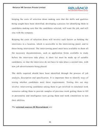 keeping the costs of selection down making sure that the skills and qualities

being sought have been identified, developing a process for identifying them in

candidates making sure that the candidates selected, will want the job, and will

stay with the company.


Keeping the costs of selection down will involve such factors as holding the

interviews in a location, which is accessible to the interviewing panel, and to

those being interviewed. The interviewing panel must have available to them all

the necessary documentations, such as application forms available to study

before the interviews take place. A short list must be made up of suitable

candidates, so that the interviews do not have to take place a second time, with

new job advertisements being placed.


The skills required should have been identified through the process of job

analysis, description and specification. It is important then to identify ways of

testing whether candidates meet these requirements. Testing this out may

involve: interviewing candidates asking them to get involved in simulated work

scenarios asking them to provide samples of previous work getting them to fill

in personality and intelligence tests giving them real work simulations to test

their abilities.


The external sources Of Recruitment are:




                                       46
 