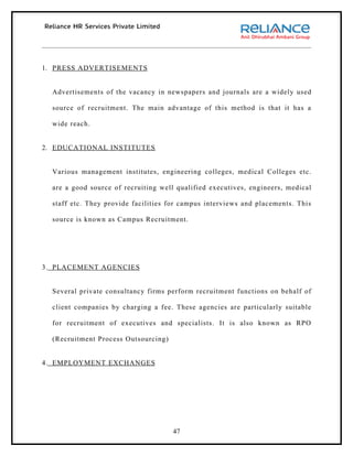 1. PRESS ADVERTISEMENTS


  Advertisements of the vacancy in newspapers and journals are a widely used

  source of recruitment. The main advantage of this method is that it has a

  wide reach.


2. EDUCATIONAL INSTITUTES


  Various management institutes, engineering colleges, medical Colleges etc.

  are a good source of recruiting well qualified executives, engineers, medical

  staff etc. They provide facilities for campus interviews and placements. This

  source is known as Campus Recruitment.




3. PLACEMENT AGENCIES


  Several private consultancy firms perform recruitment functions on behalf of

  client companies by charging a fee. These agencies are particularly suitable

  for recruitment of executives and specialists. It is also known as RPO

  (Recruitment Process Outsourcing)


4. EMPLOYMENT EXCHANGES




                                      47
 