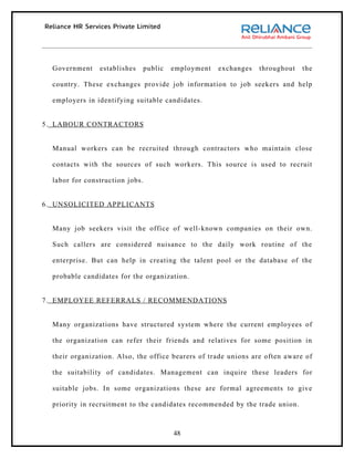 Government    establishes   public   employment   exchanges   throughout    the

  country. These exchanges provide job information to job seekers and help

  employers in identifying suitable candidates.


5. LABOUR CONTRACTORS


  Manual workers can be recruited through contractors who maintain close

  contacts with the sources of such workers. This source is used to recruit

  labor for construction jobs.


6. UNSOLICITED APPLICANTS


  Many job seekers visit the office of well-known companies on their own.

  Such callers are considered nuisance to the daily work routine of the

  enterprise. But can help in creating the talent pool or the database of the

  probable candidates for the organization.


7. EMPLOYEE REFERRALS / RECOMMENDATIONS


  Many organizations have structured system where the current employees of

  the organization can refer their friends and relatives for some position in

  their organization. Also, the office bearers of trade unions are often aware of

  the suitability of candidates. Management can inquire these leaders for

  suitable jobs. In some organizations these are formal agreements to give

  priority in recruitment to the candidates recommended by the trade union.



                                       48
 
