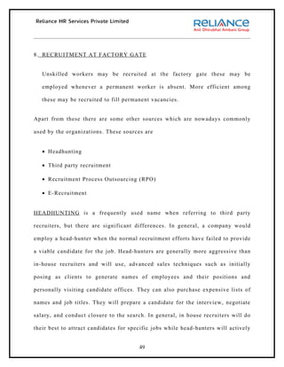 8. RECRUITMENT AT FACTORY GATE


   Unskilled workers may be recruited at the factory gate these may be

   employed whenever a permanent worker is absent. More efficient among

   these may be recruited to fill permanent vacancies.


Apart from these there are some other sources which are nowadays commonly

used by the organizations. These sources are


   • Headhunting

   • Third party recruitment

   • Recruitment Process Outsourcing (RPO)

   • E-Recruitment


HEADHUNTING is a frequently used name when referring to third party

recruiters, but there are significant differences. In general, a company would

employ a head-hunter when the normal recruitment efforts have failed to provide

a viable candidate for the job. Head-hunters are generally more aggressive than

in-house recruiters and will use, advanced sales techniques such as initially

posing as clients to generate names of employees and their positions and

personally visiting candidate offices. They can also purchase expensive lists of

names and job titles. They will prepare a candidate for the interview, negotiate

salary, and conduct closure to the search. In general, in house recruiters will do

their best to attract candidates for specific jobs while head-hunters will actively


                                        49
 