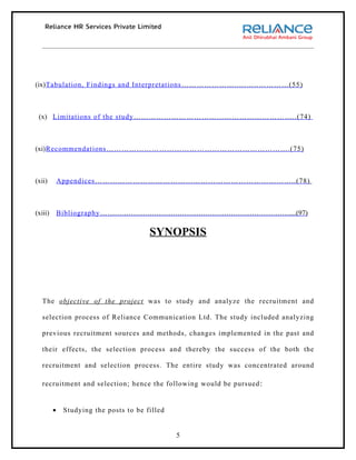 (ix)Tabulation, Findings and Interpretations …………………..……..…………(55)



 (x) Limitations of the study ………………………………………………………..(74)



(xi)Recommendations ……………………………………………………………….(75)



(xii)        Appendices ……………………………………………………………………..(78)



(xiii)       Bibliography … ……………………………………………………………………....(97)

                                        SYNOPSIS




   The objective of the project was to study and analyze the recruitment and

   selection process of Reliance Communication Ltd. The study included analyzing

   previous recruitment sources and methods, changes implemented in the past and

   their effects, the selection process and thereby the success of the both the

   recruitment and selection process. The entire study was concentrated around

   recruitment and selection; hence the following would be pursued :


         •    Studying the posts to be filled


                                                5
 