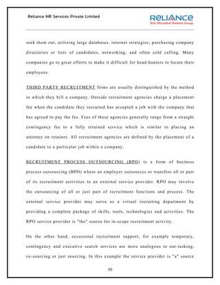 seek them out, utilizing large databases, internet strategies, purchasing company

directories or lists of candidates, networking, and often cold calling. Many

companies go to great efforts to make it difficult for head-hunters to locate their

employees.


THIRD PARTY RECRUITMENT firms are usually distinguished by the method

in which they bill a company. Outside recruitment agencies charge a placement

fee when the candidate they recruited has accepted a job with the company that

has agreed to pay the fee. Fees of these agencies generally range from a straight

contingency fee to a fully retained service which is similar to placing an

attorney on retainer. All recruitment agencies are defined by the placement of a

candidate to a particular job within a company.


RECRUITMENT PROCESS OUTSOURCING (RPO ) is a form of business

process outsourcing (BPO) where an employer outsources or transfers all or part

of its recruitment activities to an external service provider. RPO may involve

the outsourcing of all or just part of recruitment functions and process. The

external service provider may serve as a virtual recruiting department by

providing a complete package of skills, tools, technologies and activities. The

RPO service provider is "the" source for in-scope recruitment activity.


On the other hand, occasional recruitment support, for example temporary,

contingency and executive search services are more analogous to out-tasking,

co-sourcing or just sourcing. In this example the service provider is "a" source


                                        50
 