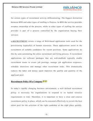 for certain types of recruitment activity differentiating. The biggest distinction

between RPO and other types of staffing is Process. In RPO the service provider

assumes ownership of the process, while in other types of staffing the service

provider is part of a process controlled by the organization buying their

services.


e-RECRUITMENT covers a range of Web-based application tools used for the

provisioning (typically) of human resources. These applications assist in the

recruitment of suitable candidates for vacant positions. Some applications do

this by semi-automating the entire recruitment and hiring process. E-recruitment

applications (or software packages that are web-enabled) typically enable

recruitment teams to create job postings, manage job application responses,

schedule interviews and manage other recruitment tasks. This dramatically

reduces the labor and money spent improves the quality and quantity of the

applicant pool.


Recruitment Policy Of a Company


In today’s rapidly changing business environment, a well defined recruitment

policy is necessary for organizations to respond to its human resource

requirements in time. Therefore, it is important to have a clear and concise

recruitment policy in place, which can be executed effectively to recruit the best

talent pool for the selection of the right candidate at the right place quickly.




                                       51
 