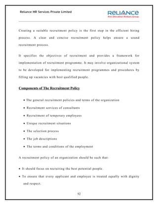 Creating a suitable recruitment policy is the first step in the efficient hiring

process. A clear       and   concise recruitment   policy    helps   ensure a sound

recruitment process.


It specifies the objectives of recruitment and provides a framework for

implementation of recruitment programme. It may involve organizational system

to be developed for implementing recruitment programmes and procedures by

filling up vacancies with best qualified people.


Components of The Recruitment Policy


   • The general recruitment policies and terms of the organization

   • Recruitment services of consultants

   • Recruitment of temporary employees

   • Unique recruitment situations

   • The selection process

   • The job descriptions

   • The terms and conditions of the employment


A recruitment policy of an organization should be such that:


• It should focus on recruiting the best potential people.

• To ensure that every applicant and employee is treated equally with dignity

   and respect.


                                         52
 