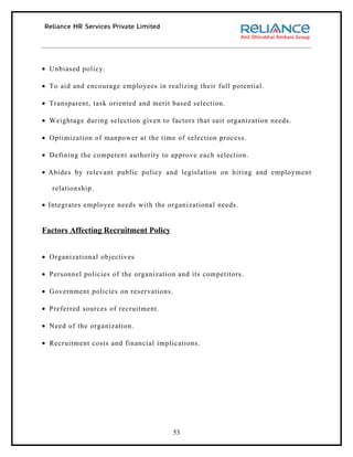 • Unbiased policy.

• To aid and encourage employees in realizing their full potential.

• Transparent, task oriented and merit based selection.

• Weightage during selection given to factors that suit organization needs.

• Optimization of manpower at the time of selection process.

• Defining the competent authority to approve each selection.

• Abides by relevant public policy and legislation on hiring and employment

   relationship.

• Integrates employee needs with the organizational needs.


Factors Affecting Recruitment Policy


• Organizational objectives

• Personnel policies of the organization and its competitors.

• Government policies on reservations.

• Preferred sources of recruitment.

• Need of the organization.

• Recruitment costs and financial implications.




                                         53
 