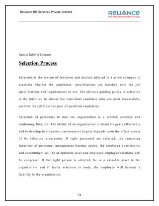 back to Table of Contents

Selection Process

Selection is the system of functions and devices adopted in a given company to

ascertain whether the candidates’ specifications are matched with the job

specifications and requirements or not. The obvious guiding policy in selection

is the intention to choose the individual candidate who can most successfully

perform the job from the pool of qualified candidates.


Selection of personnel to man the organization is a crucial, complex and

continuing function. The ability of an organization to attain its goals effectively

and to develop in a dynamic environment largely depends upon the effectiveness

of its selection programme. If right personnel are selected, the remaining

functions of personnel management become easier, the employee contribution

and commitment will be at optimum level and employee-employee relations will

be congenial. If the right person is selected, he is a valuable asset to the

organization and if faulty selection is made, the employee will become a

liability to the organization.




                                        54
 