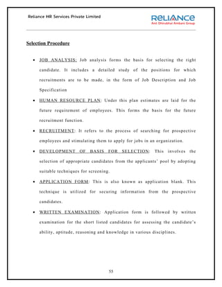 Selection Procedure


  •   JOB ANALYSIS: Job analysis forms the basis for selecting the right

      candidate. It includes a detailed study of the positions for which

      recruitments are to be made, in the form of Job Description and Job

      Specification

  •   HUMAN RESOURCE PLAN : Under this plan estimates are laid for the

      future requirement of employees. This forms the basis for the future

      recruitment function.

  •   RECRUITMENT : It refers to the process of searching for prospective

      employees and stimulating them to apply for jobs in an organization.

  •   DEVELOPMENT        OF   BASIS    FOR   SELECTION :     This   involves   the

      selection of appropriate candidates from the applicants’ pool by adopting

      suitable techniques for screening.

  •   APPLICATION FORM : This is also known as application blank. This

      technique is utilized for securing information from the prospective

      candidates.

  •   WRITTEN EXAMINATION : Application form is followed by written

      examination for the short listed candidates for assessing the candidate’s

      ability, aptitude, reasoning and knowledge in various disciplines.




                                       55
 
