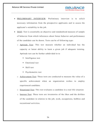 •   PRELIMINARY            INTERVIEW :     Preliminary   interview   is    to   solicit

    necessary information from the prospective applicants and to assess the

    applicant’s suitability to the job.

•   TEST : Test is essentially an objective and standardized measure of sample

    of behavior from which inferences about future behavior and performance

    of the candidate can be drawn. Tests can be of following type:

    o Aptitude Test : This test measure whether an individual has the

       capacity or latent ability to learn a given job if adequate training.

       Aptitude test can be further subdivided in to

             Intelligence test

             Emotional test

             Skill test

             Psychometric test

    o Achievement Test : These tests are conducted to measure the value of a

       specific   achievement     when     an   organization   wishes     to    employ

       experienced candidate.

    o Situational Test : This test evaluates a candidate in a real life situation

    o Interest Test : These tests are inventories of the likes and the dislikes

       of the candidate in relation to the job, work, occupations, hobbies and

       recreational activities.




                                          56
 