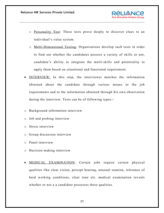 o Personality Test : These tests prove deeply to discover clues to an

       individual’s value system.

    o Multi-Dimensional Testing : Organizations develop such tests in order

       to find out whether the candidates possess a variety of skills or not,

       candidate’s ability to integrate the multi-skills and potentiality to

       apply them based on situational and functional requirement .

•   INTERVIEW: In this step, the interviewer matches the information

    obtained   about   the   candidate    through   various   means   to   the   job

    requirements and to the information obtained through his own observation

    during the interview. Tests can be of following types:-


o Background information interview

o Job and probing interview

o Stress interview

o Group discussion interview

o Panel interview

o Decision making interview


•   MEDICAL      EXAMINATION :       Certain    jobs   require   certain   physical

    qualities like clear vision, percept hearing, unusual stamina, tolerance of

    hard working conditions, clear tone etc. medical examination reveals

    whether or not a a candidate possesses these qualities.




                                         57
 