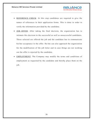 •   REFERENCE CHECK : At this step candidates are required to give the

    names of references in their application forms. This is done in order to

    verify the information provided by the candidate.

•   JOB OFFER : After taking the final decision, the organization has to

    intimate this decision to the successful as well as unsuccessful candidates.

    Those selected are offered the job and the candidate has to communicate

    his/her acceptance to the offer. He/she can also approach the organization

    for the modification of the job letter and in case things are not working

    out the offer is rejected by the candidate.

•   EMPLOYMENT : The Company may modify the terms and conditions of

    employment as requested by the candidate and thereby place them on the

    job.




                                      58
 