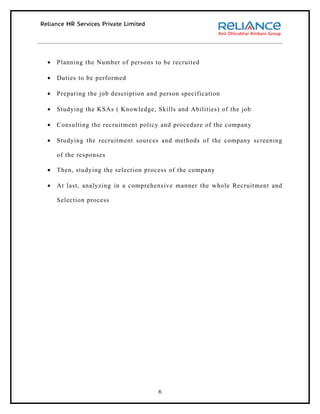 •   Planning the Number of persons to be recruited

•   Duties to be performed

•   Preparing the job description and person specification

•   Studying the KSAs ( Knowledge, Skills and Abilities) of the job

•   Consulting the recruitment policy and procedure of the company

•   Studying the recruitment sources and methods of the company screening

    of the responses

•   Then, studying the selection process of the company

•   At last, analyzing in a comprehensive manner the whole Recruitment and

    Selection process




                                     6
 