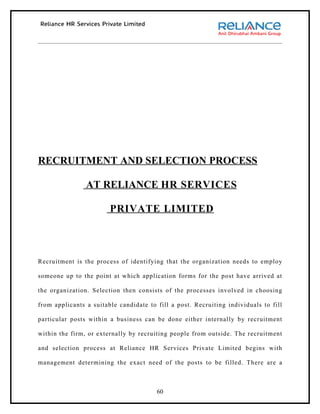 RECRUITMENT AND SELECTION PROCESS

                AT RELIANCE HR SERVICES

                        PRIVATE LIMITED



Recruitment is the process of identifying that the organization needs to employ

someone up to the point at which application forms for the post have arrived at

the organization. Selection then consists of the processes involved in choosing

from applicants a suitable candidate to fill a post. Recruiting individuals to fill

particular posts within a business can be done either internally by recruitment

within the firm, or externally by recruiting people from outside. The recruitment

and selection process at Reliance HR Services Private Limited begins with

management determining the exact need of the posts to be filled. There are a



                                        60
 