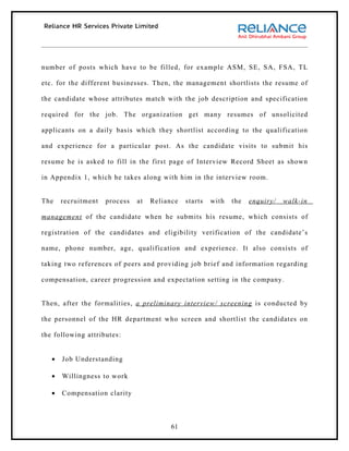 number of posts which have to be filled, for example ASM, SE, SA, FSA, TL

etc. for the different businesses. Then, the management shortlists the resume of

the candidate whose attributes match with the job description and specification

required for the job. The organization get many resumes of unsolicited

applicants on a daily basis which they shortlist according to the qualification

and experience for a particular post. As the candidate visits to submit his

resume he is asked to fill in the first page of Interview Record Sheet as shown

in Appendix 1, which he takes along with him in the interview room.


The    recruitment   process   at   Reliance   starts   with   the   enquiry/   walk-in

management of the candidate when he submits his resume, which consists of

registration of the candidates and eligibility verification of the candidate’s

name, phone number, age, qualification and experience. It also consists of

taking two references of peers and providing job brief and information regarding

compensation, career progression and expectation setting in the company.


Then, after the formalities, a preliminary interview/ screening is conducted by

the personnel of the HR department who screen and shortlist the candidates on

the following attributes:


   •   Job Understanding

   •   Willingness to work

   •   Compensation clarity



                                          61
 