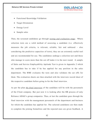 •   Functional Knowledge Validation

   •   Target Orientation

   •   Energy Level

   •   Sample sales


Then, the screened candidates go through testing and evaluation stage . Where

selection tests are a valid method of assessing a candidate (i.e. effectively

measures the job criteria, is relevant, reliable, fair and unbiased – also

considering the predictive capacities of tests), they are an extremely useful tool

and are recommended for use. The candidates undergo a selection test and those

who manage to score more than the cut off make it to the next round. A sample

of Sales and Service Employability Aptitude Test is given in Appendix 2 which

the candidate has to take if he has applied for any position in the sales

department. The RME evaluates the tests and also validates the cut offs for

them. The evaluation sheets are then attached with the interview record sheet of

the respective candidate before going in for the final interview.


As per the plan the final interview of the candidate will be with the personnels

of the Client company. But just now it is looking after the HR process of only

Reliance ADAG’s group companies. Thus, at last the candidate goes through the

final interview with the management personnels of the department and business

for which the candidate has applied for. The selected candidates are then made

to complete the joining formalities and the rejected ones are given feedback. A


                                        62
 