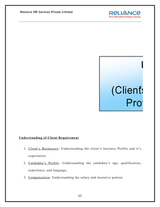 Und

                                                           (Client’s Pr
                                                               Profile,


Understanding of Client Requirement


  1. Client’s Businesses - Understanding the client’s business Profile and it’s

     expectation.



                                                                      (Sourcin
  2. Candidate’s Profile - Understanding the candidate’s age, qualification,

     experience, and language.

  3. Compensation - Understanding the salary and incentive pattern.




                                     65
 