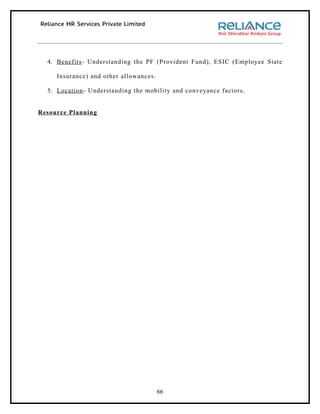 4. Benefits - Understanding the PF (Provident Fund), ESIC (Employee State

     Insurance) and other allowances.

  5. Location - Understanding the mobility and conveyance factors.


Resource Planning




                                        66
 