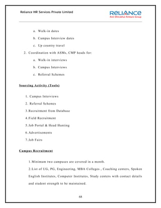 a. Walk-in dates

        b. Campus Interview dates

        c. Up country travel

  2. Coordination with ASMs, CMP heads for:

        a. Walk-in interviews

        b. Campus Interviews

        c. Referral Schemes


Sourcing Activity (Tools)


   1. Campus Interviews

   2. Referral Schemes

   3. Recruitment from Database

   4. Field Recruitment

   5. Job Portal & Head Hunting

   6. Advertisements

   7. Job Fairs


Campus Recruitment


     1. Minimum two campuses are covered in a month.

     2. List of UG, PG, Engineering, MBA Colleges , Coaching centers, Spoken

     English Institutes, Computer Institutes, Study centers with contact details

     and student strength to be maintained.



                                      68
 