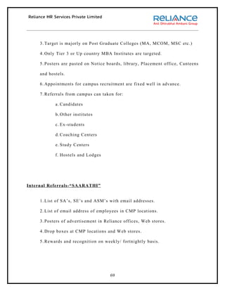 3. Target is majorly on Post Graduate Colleges (MA, MCOM, MSC etc.)

     4. Only Tier 3 or Up country MBA Institutes are targeted.

     5. Posters are pasted on Notice boards, library, Placement office, Canteens

     and hostels.

     6. Appointments for campus recruitment are fixed well in advance.

     7. Referrals from campus can taken for:

            a. Candidates

            b. Other institutes

            c. Ex-students

            d. Coaching Centers

            e. Study Centers

            f. Hostels and Lodges




Internal Referrals-“SAARATHI”


     1. List of SA’s, SE’s and ASM’s with email addresses.

     2. List of email address of employees in CMP locations.

     3. Posters of advertisement in Reliance offices, Web stores.

     4. Drop boxes at CMP locations and Web stores.

     5. Rewards and recognition on weekly/ fortnightly basis.




                                      69
 