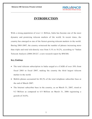 INTRODUCTION



With a strong population of over 1.1 Billion, India has become one of the most

dynamic and promising telecom markets of the world. In recent times, the

country has emerged as one of the fastest growing telecom markets in the world.

During 2003-2007, the country witnessed the number of phones increasing more

than triple and total tele-density rose from 5.1% to 18.2%, according to “ Indian

Telecom Analysis (2008-2012)”, a new research report by RNCOS:


Key Findings


•   The total telecom subscription in India surged at a CAGR of over 38% from

    fiscal 2003 to fiscal 2007, making the country the third largest telecom

    market in the world.

•   Mobile phones accounted for 80.2% of the total telephone subscriber base at

    the end of March 2007.

•   The Internet subscriber base in the country, as on March 31, 2007, stood at

    9.3 Million as compared to 6.9 Million on March 31, 2006 registering a

    growth of 34.8%.




                                       7
 