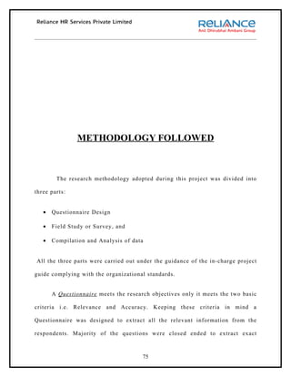 METHODOLOGY FOLLOWED



        The research methodology adopted during this project was divided into

three parts:


   •   Questionnaire Design

   •   Field Study or Survey, and

   •   Compilation and Analysis of data


All the three parts were carried out under the guidance of the in-charge project

guide complying with the organizational standards.


       A Questionnaire meets the research objectives only it meets the two basic

criteria i.e. Relevance and Accuracy. Keeping these criteria in mind a

Questionnaire was designed to extract all the relevant information from the

respondents. Majority of the questions were closed ended to extract exact



                                       75
 