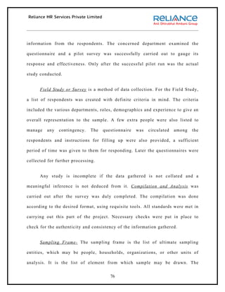 information from the respondents. The concerned department examined the

questionnaire and a pilot survey was successfully carried out to gauge its

response and effectiveness. Only after the successful pilot run was the actual

study conducted.


      Field Study or Survey is a method of data collection. For the Field Study,

a list of respondents was created with definite criteria in mind. The criteria

included the various departments, roles, demographics and experience to give an

overall representation to the sample. A few extra people were also listed to

manage   any   contingency.   The   questionnaire   was   circulated   among   the

respondents and instructions for filling up were also provided, a sufficient

period of time was given to them for responding. Later the questionnaires were

collected for further processing.


      Any study is incomplete if the data gathered is not collated and a

meaningful inference is not deduced from it. Compilation and Analysis was

carried out after the survey was duly completed. The compilation was done

according to the desired format, using requisite tools. All standards were met in

carrying out this part of the project. Necessary checks were put in place to

check for the authenticity and consistency of the information gathered.


      Sampling Frame- The sampling frame is the list of ultimate sampling

entities, which may be people, households, organizations, or other units of

analysis. It is the list of element from which sample may be drawn. The


                                       76
 