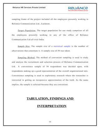 sampling frame of the project included all the employees presently working in

Reliance Communication Ltd., Lucknow.


      Target Population- The target population for our study comprises of all

the   employees    presently   working   in   any   of   the   office   of   Reliance

Communication Ltd all over India.


      Sample Size- The sample size of a statistical sample is the number of

observations that constitute it. A sample size of 50 was taken.


      Sampling Method- The method of convenient sampling is used to study

and analyze the recruitment and selection process of Reliance Communication

Ltd.. A convenience sample of 50 respondents was decided upon, with

respondents making up a good representation of the overall organizational mix.

Convenience sampling is used in exploratory research where the researcher is

interested in getting an inexpensive approximation of the truth. As the name

implies, the sample is selected because they are convenient.




                  TABULATION, FINDINGS AND

                           INTERPRETATION



                                         77
 