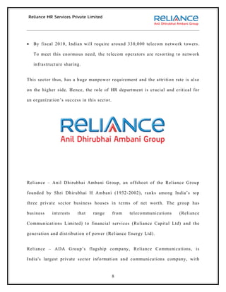 •   By fiscal 2010, Indian will require around 330,000 telecom network towers.

    To meet this enormous need, the telecom operators are resorting to network

    infrastructure sharing.


This sector thus, has a huge manpower requirement and the attrition rate is also

on the higher side. Hence, the role of HR department is crucial and critical for

an organization’s success in this sector.




Reliance – Anil Dhirubhai Ambani Group, an offshoot of the Reliance Group

founded by Shri Dhirubhai H Ambani (1932-2002), ranks among India’s top

three private sector business houses in terms of net worth. The group has

business     interests   that   range       from   telecommunications   (Reliance

Communications Limited) to financial services (Reliance Capital Ltd) and the

generation and distribution of power (Reliance Energy Ltd).


Reliance – ADA Group’s flagship company, Reliance Communications, is

India's largest private sector information and communications company, with


                                            8
 