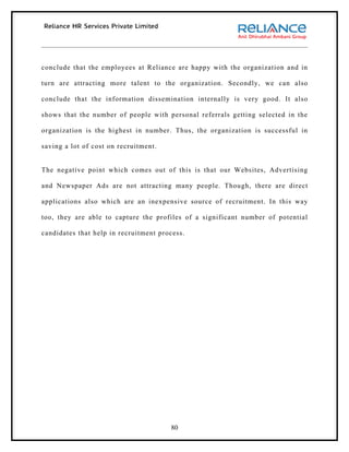 conclude that the employees at Reliance are happy with the organization and in

turn are attracting more talent to the organization. Secondly, we can also

conclude that the information dissemination internally is very good. It also

shows that the number of people with personal referrals getting selected in the

organization is the highest in number. Thus, the organization is successful in

saving a lot of cost on recruitment.


The negative point which comes out of this is that our Websites, Advertising

and Newspaper Ads are not attracting many people. Though, there are direct

applications also which are an inexpensive source of recruitment. In this way

too, they are able to capture the profiles of a significant number of potential

candidates that help in recruitment process.




                                       80
 