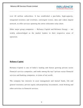 over 40 million subscribers. It has established a pan-India, high-capacity,

integrated (wireless and wireline), convergent (voice, data and video) digital

network, to offer services spanning the entire infocomm value chain.


Other major group companies — Reliance Capital and Reliance Energy — are

widely acknowledged as the market leaders in their respective areas of

operation.




Reliance Capital


Reliance Capital is one of India’s leading and fastest growing private sector

financial services companies, and ranks among the top 3 private sector financial

services and banking companies, in terms of net worth.


The company has interests in asset management and mutual funds, life and

general insurance, private equity and proprietary investments, stock broking and

other activities in financial services.




                                          9
 
