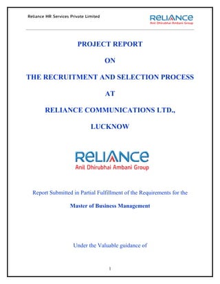 PROJECT REPORT

                                ON

THE RECRUITMENT AND SELECTION PROCESS

                                AT

      RELIANCE COMMUNICATIONS LTD.,

                          LUCKNOW




 Report Submitted in Partial Fulfillment of the Requirements for the

                 Master of Business Management




                  Under the Valuable guidance of


                                  1
 