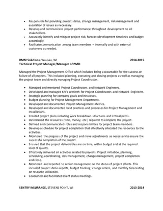  Responsible for providing project status, change management, risk management and
escalation of issues as necessary.
 Develop and communicate project performance throughout development to all
stakeholders.
 Accurately identify and mitigate project risk, forecast development timelines and budget
accordingly.
 Facilitate communication among team members – internally and with external
customers as needed.
RMM Solutions, Wausau, WI 2014-2015
Technical Project Manager/Manager of PMO
Managed the Project Management Office which included being accountable for the success or
failure of all projects. This included planning, executing and closing projects as well as managing
the project team and directly managing Project Coordinators.
 Managed and mentored Project Coordinators and Network Engineers.
 Developed and managed KPI’s set forth for Project Coordinators and Network Engineers.
 Strategic planning for company goals and initiatives.
 Budget planning for Project Management Department.
 Developed and documented Project Management Metrics.
 Developed and documented best practices and processes for Project Management and
Installations.
 Created project plans including work breakdown structures and critical paths.
 Determined the resources (time, money, etc.) required to complete the project.
 Defined and communicated roles and responsibilities for project team members.
 Develop a schedule for project completion that effectively allocated the resources to the
activities.
 Monitored the progress of the project and make adjustments as necessary to ensure the
successful completion of the project.
 Ensured that the project deliverables are on time, within budget and at the required
level of quality.
 Effectively delivered all activities related to projects. Project initiation, planning,
scheduling, coordinating, risk management, change management, project completion
and close.
 Monitored and reported to senior management on the status of project efforts. This
included project status reports, budget tracking, change orders, and monthly forecasting
on resource utilization.
 Conducted and facilitated client status meetings.
SENTRY INSURANCE, STEVENS POINT, WI 2013-2014
 