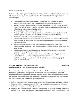 Senior Business Analyst
Partnered with project sponsors and stakeholders to understand and translate business needs
into requirements and process flows to provide solutions that enable the organization to
achieve its goals.
 Partnered with assigned business areas to understand their business processes,
prioritize information needs, and translate needs into business requirements.
 Analyzed end user needs and determine if the need can be met with existing processes,
current internally developed systems, integration of purchased software packages or by
enhancing our internally developed systems.
 Documented current and future work flows.
 Developed detailed requirement specifications, functional requirements, business rules,
use cases, process maps and test plans for business and development teams.
 Participated in quality assurance activities as required.
 Collaborated with application development team members and subject matter experts
to establish the technical vision and analyze tradeoffs between usability, performance
and business needs.
 Discussed complex business issues and provide recommendations on action to
stakeholders and IT managers with the ability to see the details without losing site of the
larger picture.
 Consulted with business and IT partners to strategize, plan and implement needed
projects within designated time constraints.
 Developed options and solutions based on resource and/or technology constraints.
 Mentored others on business and process analysis techniques.
 Facilitated meetings and discussions with stakeholders, business leaders, project
sponsors and developers.
WAUSAU FINANCIAL SYSTEMS, MOSINEE, WI 2000-2013
Application Delivery and Resource Manager, 2009-2013
Managed the Professional Services and Customer Care staff. This included areas of hiring,
termination, performance management, development, ensuring all corporate goals and
customer service level agreements are met. Prepared project installation plan based on project
requirements, resource skillsets and complexity of customer’s infrastructure and then entered
this information into the corporate scheduling database.
 Defined and implemented processes and procedures in efforts to improve quality and efficiency
in project delivery and customer serviceefforts improving customer satisfaction as wellas the
installation turnaround time allowing more revenue.
 Designed and implemented the standard Delivery Model for new product code releases as
defined in the Project Management Systems Development Life Cycle (SDLC) practice. This
 