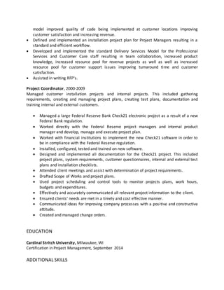 model improved quality of code being implemented at customer locations improving
customer satisfaction and increasing revenue.
 Defined and implemented an installation project plan for Project Managers resulting in a
standard and efficient workflow.
 Developed and implemented the standard Delivery Services Model for the Professional
Services and Customer Care staff resulting in team collaboration, increased product
knowledge, increased resource pool for revenue projects as well as well as increased
resource pool for customer support issues improving turnaround time and customer
satisfaction.
 Assisted in writing RFP’s.
Project Coordinator, 2000-2009
Managed customer installation projects and internal projects. This included gathering
requirements, creating and managing project plans, creating test plans, documentation and
training internal and external customers.
 Managed a large Federal Reserve Bank Check21 electronic project as a result of a new
Federal Bank regulation.
 Worked directly with the Federal Reserve project managers and internal product
manager and develop, manage and execute project plan.
 Worked with financial institutions to implement the new Check21 software in order to
be in compliance with the Federal Reserve regulation.
 Installed, configured, tested and trained on new software.
 Designed and implemented all documentation for the Check21 project. This included
project plans, system requirements, customer questionnaires, internal and external test
plans and installation checklists.
 Attended client meetings and assist with determination of project requirements.
 Drafted Scope of Works and project plans.
 Used project scheduling and control tools to monitor projects plans, work hours,
budgets and expenditures.
 Effectively and accurately communicated all relevant project information to the client.
 Ensured clients’ needs are met in a timely and cost effective manner.
 Communicated ideas for improving company processes with a positive and constructive
attitude.
 Created and managed change orders.
EDUCATION
Cardinal Stritch University, Milwaukee, WI
Certification in Project Management, September 2014
ADDITIONAL SKILLS
 