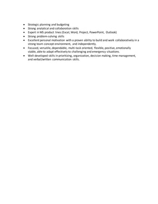  Strategic planning and budgeting
 Strong analytical and collaboration skills
 Expert in MS product lines (Excel, Word, Project, PowerPoint, Outlook)
 Strong problem-solving skills
 Excellent personal motivation with a proven ability to build and work collaboratively in a
strong team concept environment, and independently.
 Focused, versatile, dependable, multi-task oriented, flexible, positive, emotionally
stable, able to adapt effectively to challenging and emergency situations.
 Well-developed skills in prioritizing, organization, decision making, time management,
and verbal/written communication skills.
 