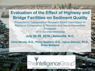 Evaluation of the Effect of Highway and
Bridge Facilities on Sediment Quality
Presented at Transportation Research Board Committees on
Resource Conservation & Recovery and Geo-Environmental
Processes
2016 Summer Workshop
July 26-29, 2016 | Asheville, N.C.
Chris Moody, R.G., Philip Spadaro, R.G., Jason Dittman, Ph.D.,
Kristi Maitland
1
 