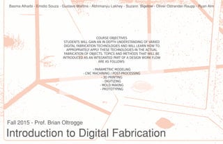 Introduction to Digital Fabrication
Fall 2015 - Prof. Brian Oltrogge
COURSE OBJECTIVES
STUDENTS WILL GAIN AN IN DEPTH UNDERSTANDING OF VARIED
DIGITAL FABRICATION TECHNOLOGIES AND WILL LEARN HOW TO
APPROPRIATELY APPLY THESE TECHNOLOGIES IN THE ACTUAL
FABRICATION OF OBJECTS. TOPICS AND METHODS THAT WILL BE
INTRODUCED AS AN INTEGRATED PART OF A DESIGN WORK FLOW
ARE AS FOLLOWS:
- PARAMETRIC MODELING
- CNC MACHINING / POST-PROCESSING
- 3D PRINTING
- DIGITIZING
- MOLD MAKING
- PROTOTYPING
Basma Alharbi - Emidio Souza - Gustavo Martins - Abhimanyu Lakhey - Suzann Bigelow - Oliver Ostrander-Raupp - Ryan Alm
 
