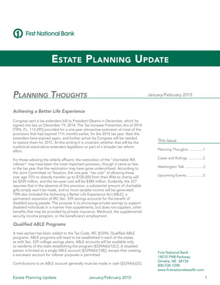 Estate Planning Update January/February 2015 1
Planning Thoughts
Achieving a Better Life Experience
Congress sent a tax extenders bill to President Obama in December, which he
signed into law on December 19, 2014. The Tax Increase Prevention Act of 2014
[TIPA, P.L. 113-295] provided for a one-year retroactive extension of most of the
provisions that had expired 11½ months earlier, for the 2014 tax year. Now the
extenders have expired again, and further action by Congress will be needed
to restore them for 2015. At this writing it is uncertain whether that will be the
traditional stand-alone extenders legislation or part of a broader tax reform
effort. 	
For those advising the elderly affluent, the restoration of the “charitable IRA
rollover” may have been the most important provision, though it came so late
in the tax year that the restoration may have gone underutilized. According to
the Joint Committee on Taxation, the one-year “tax cost” of allowing those
over age 70½ to directly transfer up to $100,000 from their IRAs to charity will
be $239 million, and the ten-year cost will be $384 million. Evidently, the JCT
assumes that in the absence of this provision, a substantial amount of charitable
gifts simply won’t be made, and so more taxable income will be generated. 	
TIPA also included the Achieving a Better Life Experience Act [ABLE], a
permanent expansion of IRC Sec. 529 savings accounts for the benefit of
disabled young people. The purpose is to encourage private savings to support
disabled individuals in a manner that supplements, but does not supplant, other
benefits that may be provided by private insurance, Medicaid, the supplemental
security income program, or the beneficiary’s employment.
Qualified ABLE Programs
A new section has been added to the Tax Code, IRC §529A, Qualified ABLE
programs. ABLE programs will need to be established in each of the states,
as with Sec. 529 college savings plans. ABLE accounts will be available only
to residents of the state establishing the program [§529A(b)(1)(C)]. A disabled
person is limited to a single ABLE account [§529A(b)(1)(B)], except that creating
a successor account for rollover purposes is permitted.
Contributions to an ABLE account generally must be made in cash [§529A(b)(2)];
Estate Planning Update
January/February 2015
This Issue:
Planning Thoughts ..............1
Cases and Rulings ...............2
Washington Talk ..................3
Upcoming Events ................5
First National Bank
14010 FNB Parkway
Omaha, NE 68154
800.538.7298
www.firstnationalwealth.com
 