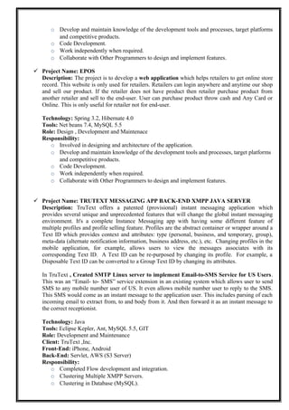 o Develop and maintain knowledge of the development tools and processes, target platforms
and competitive products.
o Code Development.
o Work independently when required.
o Collaborate with Other Programmers to design and implement features.
 Project Name: EPOS
Description: The project is to develop a web application which helps retailers to get online store
record. This website is only used for retailers. Retailers can login anywhere and anytime our shop
and sell our product. If the retailer does not have product then retailer purchase product from
another retailer and sell to the end-user. User can purchase product throw cash and Any Card or
Online. This is only useful for retailer not for end-user.
Technology: Spring 3.2, Hibernate 4.0
Tools: Net beans 7.4, MySQL 5.5
Role: Design , Development and Maintenace
Responsibility:
o Involved in designing and architecture of the application.
o Develop and maintain knowledge of the development tools and processes, target platforms
and competitive products.
o Code Development.
o Work independently when required.
o Collaborate with Other Programmers to design and implement features.
 Project Name: TRUTEXT MESSAGING APP BACK-END XMPP JAVA SERVER
Description: TruText offers a patented (provisional) instant messaging application which
provides several unique and unprecedented features that will change the global instant messaging
environment. It's a complete Instance Messaging app with having some different feature of
multiple profiles and profile selling feature. Profiles are the abstract container or wrapper around a
Text ID which provides context and attributes: type (personal, business, and temporary, group),
meta-data (alternate notification information, business address, etc.), etc. Changing profiles in the
mobile application, for example, allows users to view the messages associates with its
corresponding Text ID. A Text ID can be re-purposed by changing its profile. For example, a
Disposable Text ID can be converted to a Group Text ID by changing its attributes.
In TruText , Created SMTP Linux server to implement Email-to-SMS Service for US Users.
This was an “Email- to- SMS” service extension in an existing system which allows user to send
SMS to any mobile number user of US. It even allows mobile number user to reply to the SMS.
This SMS would come as an instant message to the application user. This includes parsing of each
incoming email to extract from, to and body from it. And then forward it as an instant message to
the correct receptionist.
Technology: Java
Tools: Eclipse Kepler, Ant, MySQL 5.5, GIT
Role: Development and Maintenance
Client: TruText ,Inc.
Front-End: iPhone, Android
Back-End: Servlet, AWS (S3 Server)
Responsibility:
o Completed Flow development and integration.
o Clustering Multiple XMPP Servers.
o Clustering in Database (MySQL).
 