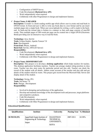 o Configuration of SMTP Server.
o Code Development (Backend Java API).
o Work independently when required.
o Collaborate with other Programmers to design and implement features.
 Project Name: E-READER
Description: E-reader is a book reading mobile app which allows user to create and read book in
EPUB Format. In front-end user is able to write any book data in a text format and he can insert
multiple pages into a single book. When user saves/uploads his writing, a call is made to the back-
end. At back-end the textual data is broken in a manner so that each page consists of max500
words. Thus multiple pages of 500 words per page can be created into a single EPUB (Electronic
Book) providing user an interactive way to read the book.
Technology: Java, Servlet
Tools: Eclipse Kepler, Apache Tomcat 7.0
Role: Development
Front-End: iPhone, Android
Back-End: Servlet, AWS (S3 Server)
Responsibility:
o Code Development (Backend Java API).
o Work independently when required.
o Collaborate with Other Programmers to design and implement features.
 Project Name: ROOMFORSTAFF
Description: This project is to develop a desktop application which helps teachers for teaches.
This desktop application facilitates teachers. Teacher can arrange student sitting position in class
room. Teacher can also store notes for particular period and also edit. Teacher can check the
record of the student with all details. Admin create account of the teacher and also edit and get
details of the student which he wants. This project gets record from the Microsoft SQL Server and
display detail of the student.
Technology: Swing, JPA
Tools: Net beans 7.4
Role: Design , Development
Responsibility:
o Involved in designing and architecture of the application.
o Develop and maintain knowledge of the development tools and processes, target platforms
and competitive products.
o Code Development.
o Work independently when required.
o Collaborate with Other Programmers to design and implement features.
Educational Qualifications:
QualificationsQualifications InstituteInstitute UniversityUniversity Passing YearPassing Year % Obtained% Obtained
B-TECH (IT)B-TECH (IT) JaganNath Gupta Institute ofJaganNath Gupta Institute of
Engineering & TechnologyEngineering & Technology
JaipurJaipur
RAJASTHANRAJASTHAN
TECHNICALTECHNICAL
UNIVERSITY,UNIVERSITY,
KOTAKOTA
2007-20112007-2011 63.58%63.58%
 