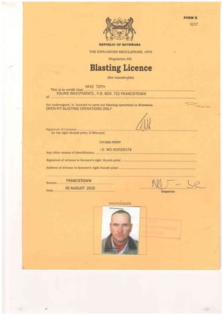 NORM K
3237
REPUBLIC OF BOTSWANA
THE EXPLOSIVES REGULATIONS, 1970
(Regulation 85)
Blasting Licence
(Not transferable)
MIKE TOTH
This is to certiff that.............
FOURIE INVESTMENTS , P.O. BOX.722 FRANCISTOWN
of . . .. . .. . .. . ... .. .. ... ... ... .. . .... .1,
the undersigned, is licensed to carr5r out blasting operations in Botswana.
OPEN PIT BLASTING OPERATIONS ONLY
(or his right thumb-print, if illiterate).
THUMB-PRINT
LD. NO.459509378
Any other means of identification
Signature of witness to licensee's right thumb-print ..............
Address of w'itness to licensee's right thumb-print ..............
Station
FRANCISTOWN
Date.
05 AUGUST 2O1O
lnspector
PHOTOGRAPH
,
t
t
 