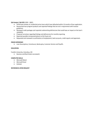QA Analyst / QA EPD (1992 - 2007)
• Performed reviews on residential prime loans which have defaulted within 12 months of loan application.
• Researched loan program products and reported findings that are not in requirement with investor
guidelines.
• Reviewed credit packages and reported underwriting deficiencies that could have an impact on the loan's
saleability.
• Prepared narratives regarding findings and deficiencies for monthly reporting.
• Reported possible misrepresentations to the fraud unit.
• Requested and reviewed re-verifications of employment, bank accounts, credit reports and appraisals.
PRIOR EXPERIENCE
• Loan Assumptions, Foreclosure, Bankruptcy, Customer Service and Payoffs.
EDUCATION
Franklin University, Columbus, OH
• Business and Real Estate coursework
COMPUTER SKILLS
• Microsoft Word
• Microsoft Excel
• Outlook
REFERENCES UPON REQUEST
 