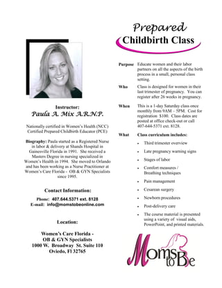 Instructor:
Paula A. Mix A.R.N.P.
Nationally certified in Women’s Health (NCC)
Certified Prepared Childbirth Educator (PCE)
Biography: Paula started as a Registered Nurse
in labor & delivery at Shands Hospital in
Gainesville Florida in 1991. She received a
Masters Degree in nursing specialized in
Women’s Health in 1994. She moved to Orlando
and has been working as a Nurse Practitioner at
Women’s Care Florida - OB & GYN Specialists
since 1995.
Contact Information:
Phone: 407.644.5371 ext. 8128
E-mail: info@momstobeonline.com
Location:
Women’s Care Florida -
OB & GYN Specialists
1000 W. Broadway St. Suite 110
Oviedo, Fl 32765
Prepared
Childbirth Class
Purpose Educate women and their labor
partners on all the aspects of the birth
process in a small, personal class
setting.
Who Class is designed for women in their
last trimester of pregnancy. You can
register after 26 weeks in pregnancy.
When This is a 1-day Saturday class once
monthly from 9AM – 5PM. Cost for
registration $100. Class dates are
posted at office check-out or call
407-644-5371 ext. 8128.
What Class curriculum includes:
 Third trimester overview
 Late pregnancy warning signs
 Stages of labor
 Comfort measures /
Breathing techniques
 Pain management
 Cesarean surgery
 Newborn procedures
 Post-delivery care
 The course material is presented
using a variety of visual aids,
PowerPoint, and printed materials.
 