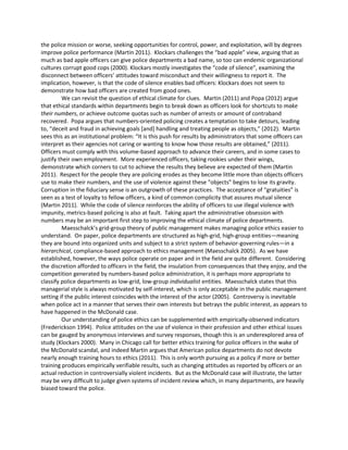 the police mission or worse, seeking opportunities for control, power, and exploitation, will by degrees
improve police performance (Martin 2011). Klockars challenges the “bad apple” view, arguing that as
much as bad apple officers can give police departments a bad name, so too can endemic organizational
cultures corrupt good cops (2000). Klockars mostly investigates the “code of silence”, examining the
disconnect between officers’ attitudes toward misconduct and their willingness to report it. The
implication, however, is that the code of silence enables bad officers: Klockars does not seem to
demonstrate how bad officers are created from good ones.
We can revisit the question of ethical climate for clues. Martin (2011) and Popa (2012) argue
that ethical standards within departments begin to break down as officers look for shortcuts to make
their numbers, or achieve outcome quotas such as number of arrests or amount of contraband
recovered. Popa argues that numbers-oriented policing creates a temptation to take detours, leading
to, “deceit and fraud in achieving goals [and] handling and treating people as objects,” (2012). Martin
sees this as an institutional problem: “It is this push for results by administrators that some ofﬁcers can
interpret as their agencies not caring or wanting to know how those results are obtained,” (2011).
Officers must comply with this volume-based approach to advance their careers, and in some cases to
justify their own employment. More experienced officers, taking rookies under their wings,
demonstrate which corners to cut to achieve the results they believe are expected of them (Martin
2011). Respect for the people they are policing erodes as they become little more than objects officers
use to make their numbers, and the use of violence against these “objects” begins to lose its gravity.
Corruption in the fiduciary sense is an outgrowth of these practices. The acceptance of “gratuities” is
seen as a test of loyalty to fellow officers, a kind of common complicity that assures mutual silence
(Martin 2011). While the code of silence reinforces the ability of officers to use illegal violence with
impunity, metrics-based policing is also at fault. Taking apart the administrative obsession with
numbers may be an important first step to improving the ethical climate of police departments.
Maesschalck’s grid-group theory of public management makes managing police ethics easier to
understand. On paper, police departments are structured as high-grid, high-group entities—meaning
they are bound into organized units and subject to a strict system of behavior-governing rules—in a
hierarchical, compliance-based approach to ethics management (Maesschalck 2005). As we have
established, however, the ways police operate on paper and in the field are quite different. Considering
the discretion afforded to officers in the field, the insulation from consequences that they enjoy, and the
competition generated by numbers-based police administration, it is perhaps more appropriate to
classify police departments as low-grid, low-group individualist entities. Maesschalck states that this
managerial style is always motivated by self-interest, which is only acceptable in the public management
setting if the public interest coincides with the interest of the actor (2005). Controversy is inevitable
when police act in a manner that serves their own interests but betrays the public interest, as appears to
have happened in the McDonald case.
Our understanding of police ethics can be supplemented with empirically-observed indicators
(Frederickson 1994). Police attitudes on the use of violence in their profession and other ethical issues
can be gauged by anonymous interviews and survey responses, though this is an underexplored area of
study (Klockars 2000). Many in Chicago call for better ethics training for police officers in the wake of
the McDonald scandal, and indeed Martin argues that American police departments do not devote
nearly enough training hours to ethics (2011). This is only worth pursuing as a policy if more or better
training produces empirically verifiable results, such as changing attitudes as reported by officers or an
actual reduction in controversially violent incidents. But as the McDonald case will illustrate, the latter
may be very difficult to judge given systems of incident review which, in many departments, are heavily
biased toward the police.
 