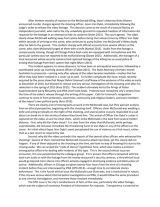 After thirteen months of inaction on the McDonald killing, State’s Attorney Anita Alvarez
announced murder charges against the shooting officer, Jason Van Dyke, immediately following the
judge’s order to release the video footage. This decision came as the result of a lawsuit filed by an
independent journalist, who claims the city unlawfully ignored his repeated Freedom of Information Act
requests for the footage in an attempt to hide its contents (Smith 2015). The court agreed. The video
clearly shows McDonald walking away from police before being shot sixteen times by Officer Van Dyke
within seconds of arriving on the scene, who continues to pump bullets into McDonald’s lifeless body
after he falls to the ground. This conflicts sharply with official accounts from several officers at the
scene, who claim McDonald lunged at them with a knife (Konkol 2015). Audio from the footage is
conspicuously missing, though all Chicago Police dash-cams are equipped with microphones and this
particular camera was not reported to be malfunctioning (Glawe 2015). Additionally, the manager of a
local restaurant whose security cameras had captured footage of the killing has accused police of
erasing that footage from their system that night (Marin 2015).
This incident appears, to some observers, to have been an extrajudicial execution, followed by a
coordinated cover-up involving several officers (Talbot 2015). The State Attorney’s thirteen-month
hesitation to prosecute—coming only after release of the video became inevitable—implies that her
office may have been involved in a cover-up as well. To further complicate the issue, emails recently
acquired by the press show that Mayor Rahm Emanuel’s staff knew of the existence of the video as early
as December of 2014, but blocked its release and any serious investigation of the shooting until after his
reelection in the spring of 2015 (Kass 2015). The incident ultimately led to the firings of Police
Superintendent Garry McCarthy and IPRA chief Scott Ando. Protests have rocked the city’s streets from
the time of the video’s release through the writing of this paper. Calls for Emanuel’s resignation
continue to come in from protestors, columnists, community and religious leaders, and even members
of the mayor’s own political party (Kass 2015).
There are clearly a lot of moving parts at work in the McDonald case, but they warrant analysis
from an ethical perspective, beginning with the shooting itself. Officers claim McDonald was wielding a
knife and acting erratically on the night of the shooting, and several police cruisers responded to a call
about car break-ins in the vicinity of where they found him. The arrival of Officer Van Dyke’s cruiser is
captured on the video, as are his initial shots, which strike McDonald in the back from several meters’
distance. First: why did Van Dyke shoot? It is clear from the video that McDonald, while perhaps
unpredictable, did not pose immediate life-threatening harm to Van Dyke or any of the officers on the
scene. An initial ethical lapse (Van Dyke’s own) precipitated the use of violence as a first resort, rather
than as a last resort as required by law.
Second: why did the video contradict the reports of the several other officers who witnessed the
shooting? Several of them claimed that McDonald moved to attack Van Dyke, yet this clearly did not
happen. If any of them objected to the shooting at the time, we have no way of knowing this due to the
missing audio. We can accept the “code of silence” hypothesis here, which also implies a protocol
among police officers for dealing with incidents of this type. This is the second ethical issue we
encounter, this one perpetrated by the colleague group. If it is proven that officers tampered with the
dash-cam audio or with the footage from the nearby restaurant’s security cameras, a third ethical issue
would go beyond mere silence into officers actively engaged in destroying evidence and obstruction of
justice. Additionally, officers in Chicago are given twenty-four hours from the time of a shooting
incident before they are interviewed by IPRA (CPD 2013)—enough time to corroborate stories
beforehand. This is the fourth ethical issue the McDonald case illustrates, and is institutional in nature.
If the city was serious about internal police investigations via IPRA, it would follow the same procedure
as any criminal investigation, and interview those involved immediately.
The fifth issue is the city’s nondisclosure of facts of the case, particularly the video footage,
which was the subject of numerous Freedom of Information Act requests. Transparency is essential to
 