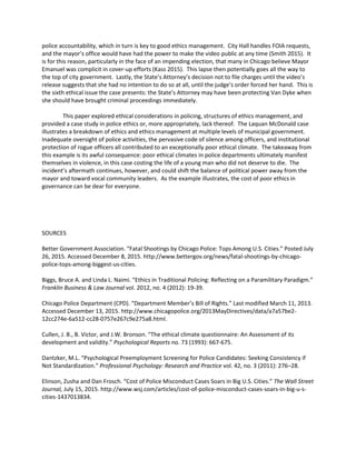 police accountability, which in turn is key to good ethics management. City Hall handles FOIA requests,
and the mayor’s office would have had the power to make the video public at any time (Smith 2015). It
is for this reason, particularly in the face of an impending election, that many in Chicago believe Mayor
Emanuel was complicit in cover-up efforts (Kass 2015). This lapse then potentially goes all the way to
the top of city government. Lastly, the State’s Attorney’s decision not to file charges until the video’s
release suggests that she had no intention to do so at all, until the judge’s order forced her hand. This is
the sixth ethical issue the case presents: the State’s Attorney may have been protecting Van Dyke when
she should have brought criminal proceedings immediately.
This paper explored ethical considerations in policing, structures of ethics management, and
provided a case study in police ethics or, more appropriately, lack thereof. The Laquan McDonald case
illustrates a breakdown of ethics and ethics management at multiple levels of municipal government.
Inadequate oversight of police activities, the pervasive code of silence among officers, and institutional
protection of rogue officers all contributed to an exceptionally poor ethical climate. The takeaway from
this example is its awful consequence: poor ethical climates in police departments ultimately manifest
themselves in violence, in this case costing the life of a young man who did not deserve to die. The
incident’s aftermath continues, however, and could shift the balance of political power away from the
mayor and toward vocal community leaders. As the example illustrates, the cost of poor ethics in
governance can be dear for everyone.
SOURCES
Better Government Association. “Fatal Shootings by Chicago Police: Tops Among U.S. Cities.” Posted July
26, 2015. Accessed December 8, 2015. http://www.bettergov.org/news/fatal-shootings-by-chicago-
police-tops-among-biggest-us-cities.
Biggs, Bruce A. and Linda L. Naimi. “Ethics in Traditional Policing: Reflecting on a Paramilitary Paradigm.”
Franklin Business & Law Journal vol. 2012, no. 4 (2012): 19-39.
Chicago Police Department (CPD). “Department Member’s Bill of Rights.” Last modified March 11, 2013.
Accessed December 13, 2015. http://www.chicagopolice.org/2013MayDirectives/data/a7a57be2-
12cc274e-6a512-cc28-0757e267c9e275a8.html.
Cullen, J. B., B. Victor, and J.W. Bronson. “The ethical climate questionnaire: An Assessment of its
development and validity.” Psychological Reports no. 73 (1993): 667-675.
Dantzker, M.L. “Psychological Preemployment Screening for Police Candidates: Seeking Consistency if
Not Standardization.” Professional Psychology: Research and Practice vol. 42, no. 3 (2011): 276–28.
Elinson, Zusha and Dan Frosch. “Cost of Police Misconduct Cases Soars in Big U.S. Cities.” The Wall Street
Journal, July 15, 2015. http://www.wsj.com/articles/cost-of-police-misconduct-cases-soars-in-big-u-s-
cities-1437013834.
 