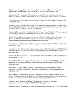 Frederickson, H. George. “Research and Knowledge in Administrative Ethics.” In Handbook of
Administrative Ethics edited by Terry L. Cooper, 31-47. New York: Marcel Dekker, 1994.
Glawe, Justin. "Why Chicago Cop Videos are Missing Audio.” The Daily Beast, December 7, 2015.
http://www.thedailybeast.com/articles/2015/12/07/why-chicago-cop-videos-are-missing-audio.html.
Harmon, Rachel A. “When is Police Violence Justified?” Northwestern University Law Review vol. 102,
no. 3 (2008): 1119-87.
Kass, John. “Rahm Emanuel Has Lost His Grip on the City and Won’t Be Reclaiming It.” Chicago Tribune,
December 11, 2015. http://www.chicagotribune.com/news/columnists/kass/ct-chicago-police-shooting-
one-month-later-kass-met-1213-20151213-column.html.
Klockars, Carl B., Sanja Kutnjak Ivkovich, William E. Harver, and Maria R. Haberfeld. “The Measurement
of Police Integrity.” Research in Brief, US National Institute of Justice, May 2000.
Konkol, Mark, Kelly Bauer, and Tanveer Ali. “Laquan McDonald Video Shows Police Shooting Him 16
Times.” DNAInfo, November 24, 2015. https://www.dnainfo.com/chicago/20151124/archer-
heights/laquan-mcdonald-video-shows-police-shooting-him-16-times.
Maesschalck, Jeroen. “Approaches to Ethics Management in the Public Sector.” Public Integrity vol. 7,
no. 1 (2005): 21-41.
Marin, Carol and Don Moseley. "Missing Minutes from Security Video Raises Questions.” NBC 5 Chicago,
November 27, 2015. http://www.nbcchicago.com/investigations/laquan-mcdonald-investigation-
305105631.html.
Martin, Rich. “Police Corruption: An Analytical Look into Police Ethics.” FBI Law Enforcement Bulletin vol.
80, no. 5 (2011): 11-17.
Mitchell, Chip. "City Fires Investigator Who Found Cops at Fault in Shootings.” WBEZ/Chicago Public
Media, July 20, 2015. http://www.wbez.org/news/city-fires-investigator-who-found-cops-fault-
shootings-112423.
Popa, Mirela, M. Naghi, and A.G. Isopescu. “Code of Professional Ethics of the Police Officers:
Instrument for Behavior Improvement.” Managerial Challenges of the Contemporary Society no. 4
(2012): 110-116.
Smith, Brandon. “I Got the Laquan McDonald Video Released, but Chicago is Still Covering Up His
Death.” The Daily Beast, December 1, 2015. http://www.thedailybeast.com/articles/2015/12/01/i-got-
the-laquan-mcdonald-video-released-but-chicago-is-still-covering-up-his-death.html
Talbot, Margaret. “Bad Cops, Good Cops.” The New Yorker, December 21, 2015 Issue.
http://www.newyorker.com/magazine/2015/12/21/bad-cops-good-cops.
Westley, William A. “Violence and the Police.” American Journal of Sociology vol. 59, no. 1 (1953): 34-41.
 