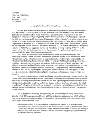 Ben Spies
Ethics and Public Policy
Final Paper
December 11, 2015
2919 Words
Managing Police Ethics: The Killing of Laquan McDonald
In some ways, the Chicago Police killing of seventeen-year-old Laquan McDonald on October 20,
2014 was routine. From 2010 to 2014, Chicago led the nation in fatal police shootings with seventy
(Better Government Association 2015). The incident is currently under investigation by the city’s
Independent Police Review Authority (IPRA), which determines whether such shootings are justified.
The IPRA has found nearly 400 shootings by Chicago police officers “justified” in its eight-year existence;
it made its first two “unjustified” judgments just this year (Mitchell 2015). What was not routine was a
judge’s order in November 2015 to make public the police cruiser dash-camera footage which captured
the shooting of McDonald, which was released on November 24. The video starkly contrasts with police
accounts of the killing, and suggests a murder and institutional cover-up reaching all the way to the
mayor’s office. The scandal has sparked weeks of protests, the firing of two top city officials, and
persistent calls for Mayor Rahm Emanuel’s resignation.
The Laquan McDonald case raises questions about police misconduct in Chicago, and
particularly its ethical climate and ethics management structures. Cullen, Victor, and Bronson define
ethical climate as, “the ethical dimensions of organization culture that members perceive to be the
ethical norms and identity of organizations,” (1993). To be clear, the Chicago Police Department has a
long history with police corruption and brutality, not the least outcomes of which have been $500
million in settlements and legal fees for police misconduct cases and the recent establishment of a city
reparations fund for victims of police torture (Elinson 2015). Despite creating a new police review
authority in 2007 and the beginning of a new mayoral administration in 2011, little appears to have
been done to stem the tide of allegations of police misconduct and inadequate police oversight and
discipline.
Yet as this paper will explore, the McDonald case exemplifies the ethical culture not only of the
Chicago Police Department, but of City Hall. We will first examine the ethical considerations of policing,
with an eye to existing research on the subject. We will then explore organizational structures of ethics
management and consider how these apply in the Chicago context. Finally, we will present the details
of McDonald’s killing and its aftermath as a case study of police and municipal government ethics. It is
my hope that any insight gleaned from this example may be used to inform better ethics management
in these spheres.
The study of ethics in policing is longstanding, and rife with important policy ramifications
(Westley 1953). Officers unquestionably have a difficult and dangerous job, and one which fulfills an
essential function in society (Martin 2011; Westley 1953). Harmon (2008), in an assessment of legal
justifications of police violence, notes:
Police officers use force as an authorized form of state coercion, but they do so in tense and often
emotionally charged interpersonal encounters. An officer using force to arrest a subject is neither entirely
a neutral actor, detached and disinterested, charged with carrying out the will of the state, nor entirely an
individual acting in the heat of the moment, vulnerable and in harm's way, perhaps vengeful and afraid.
Strangely but inevitably, he is both.
 