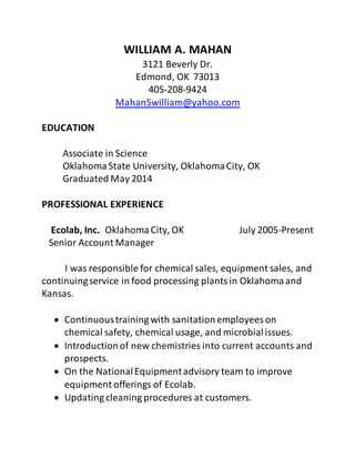 WILLIAM A. MAHAN
3121 Beverly Dr.
Edmond, OK 73013
405-208-9424
Mahan5william@yahoo.com
EDUCATION
Associate in Science
OklahomaState University, OklahomaCity, OK
Graduated May 2014
PROFESSIONAL EXPERIENCE
Ecolab, Inc. OklahomaCity, OK July 2005-Present
Senior Account Manager
I was responsible for chemical sales, equipment sales, and
continuingservice in food processing plantsin Oklahomaand
Kansas.
 Continuoustraining with sanitationemployees on
chemical safety, chemical usage, and microbialissues.
 Introductionof new chemistries into current accounts and
prospects.
 On the NationalEquipmentadvisory team to improve
equipment offerings of Ecolab.
 Updating cleaning procedures at customers.
 